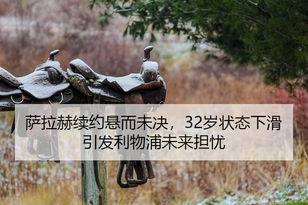 萨拉赫续约悬而未决，32岁状态下滑引发利物浦未来担忧