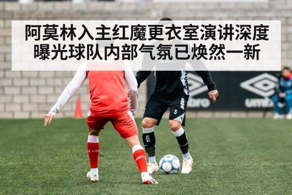 阿莫林入主红魔更衣室演讲深度曝光球队内部气氛已焕然一新